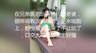 在兄弟面前玩弄他的骚老婆，捆绑调教淫声荡语，圣水呲脸上，都给骚逼干哭了不让玩了，口交大鸡巴舔蛋蛋好骚