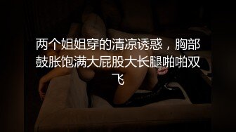 两个姐姐穿的清凉诱惑，胸部鼓胀饱满大屁股大长腿啪啪双飞