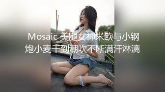  Mosaic 美腿女神米欧与小钢炮小麦干到潮吹不断满汗淋漓