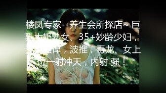 楼凤专家--养生会所探店~ 巨乳大奶熟女、35+妙龄少妇，无套强悍，波推，毒龙、女上位一射冲天，内射 强！