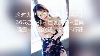 这对大奶子真是绝了【阿系】36G奶女神~!巨乳美臀~道具强震~抽插穴骚~爽到不行狂甩 (2)