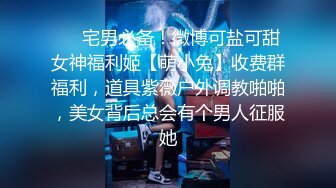 ❤️宅男必备！微博可盐可甜女神福利姬【萌小兔】收费群福利，道具紫薇户外调教啪啪，美女背后总会有个男人征服她