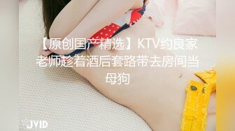 【原创国产精选】KTV约良家老师趁着酒后套路带去房间当母狗