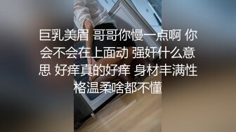 巨乳美眉 哥哥你慢一点啊 你会不会在上面动 强奸什么意思 好痒真的好痒 身材丰满性格温柔啥都不懂