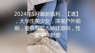 2024年5月最新福利，【清】，大学生美少女，深夜户外啪啪，蜜桃臀后入娇娃浪叫，性爱不停刺激