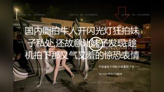 国内厕拍牛人开闪光灯狂拍妹子私处,还故意让妹子发现,趁机拍下那又气又羞的惊恐表情