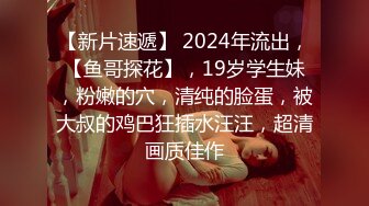 【新片速遞】 2024年流出，【鱼哥探花】，19岁学生妹，粉嫩的穴，清纯的脸蛋，被大叔的鸡巴狂插水汪汪，超清画质佳作