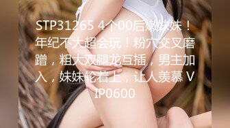 STP31265 4个00后嫩妹妹！年纪不大超会玩！粉穴交叉磨蹭，粗大双腿龙互插，男主加入，妹妹轮着上，让人羡慕 VIP0600