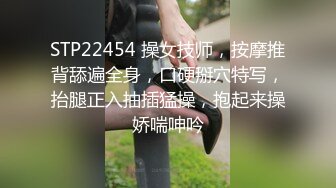 STP22454 操女技师，按摩推背舔遍全身，口硬掰穴特写，抬腿正入抽插猛操，抱起来操娇喘呻吟