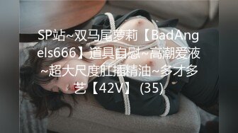 SP站~双马尾萝莉【BadAngels666】道具自慰~高潮爱液~超大尺度肛插精油~多才多艺【42V】 (35)