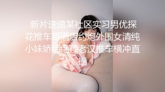  新片速递某社区实习男优探花推车哥酒店约炮外围女清纯小妹娇恬绝顶老汉推车横冲直撞