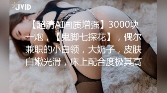 【超清AI画质增强】3000块一炮，【鬼脚七探花】，偶尔兼职的小白领，大奶子，皮肤白嫩光滑，床上配合度极其高