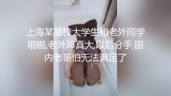 上海某高校大学生和老外同学啪啪,老外J8真大,以后分手,国内老哥怕无法满足了