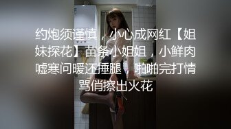 约炮须谨慎，小心成网红【姐妹探花】苗条小姐姐，小鲜肉嘘寒问暖还捶腿，啪啪完打情骂俏擦出火花