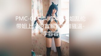 PMC-044-叫鸡叫到表姐乱伦带姐上岸.财富解救落难骚逼-李蓉蓉