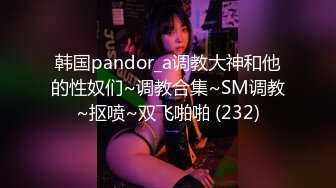 韩国pandor_a调教大神和他的性奴们~调教合集~SM调教~抠喷~双飞啪啪 (232)