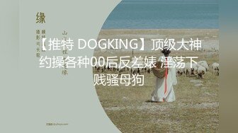 【推特 DOGKING】顶级大神约操各种00后反差婊 淫荡下贱骚母狗