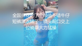 全国探花约了个颜值不错牛仔短裤黑衣妹子，镜头前口交上位骑乘大力猛操