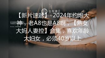 【新片速遞】  2024年约炮大神，老A8也是A8啊，【熟女大妈人妻控】合集，喜欢年龄大妇女，必须40岁以上