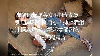 高顔值长腿美女4小時表演！新道具20CM自慰！抹上潤滑油插入騷穴，翹起雙腿掰穴，黑絲美腿擺弄