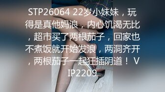 STP26064 22岁小妹妹，玩得是真他妈浪，内心饥渴无比，超市买了两根茄子，回家也不煮饭就开始发浪，两洞齐开，两根茄子一起狂插阴道！ VIP2209