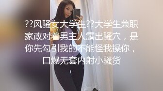 ??风骚女大学生??大学生兼职家政对着男主人露出骚穴，是你先勾引我的不能怪我操你，口爆无套内射小骚货