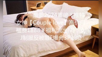 ⚫️⚫️最新2024重磅！推特女神【Couple love】高价门槛费1888￥福利流出(7)，女J制服反被罪F爆肏3P潮喷