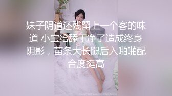 妹子阴道还残留上一个客的味道 小宝给舔干净了造成终身阴影，苗条大长腿后入啪啪配合度挺高