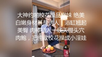 大神约啪校花极品嫩妹 绝美白嫩身材甚是诱人！浴缸翘起美臀 肉棒插入一线天馒头穴肉鲍，把纯欲校花操成小淫娃