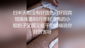 扫半天街没有好货色只好回宾馆搞体重80斤年轻漂亮的小姐奶子又圆又挺干的娇喘说你好厉害呀