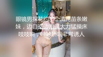 眼镜男探花约了个清纯苗条嫩妹，边口交边扣逼大力猛操床吱吱响，呻吟娇喘非常诱人