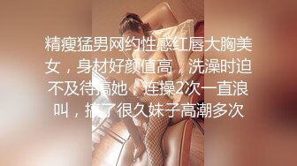 精瘦猛男网约性感红唇大胸美女，身材好颜值高，洗澡时迫不及待搞她，连操2次一直浪叫，搞了很久妹子高潮多次