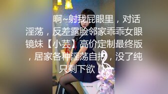 ⚫️⚫️啊~射我屁眼里，对话淫荡，反差露脸邻家乖乖女眼镜妹【小芸】高价定制最终版，居家各种淫荡自拍，没了纯只剩下欲 (1)