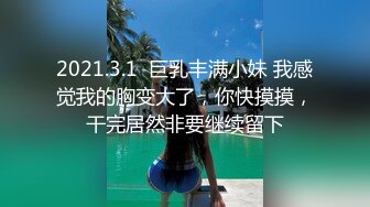 2021.3.1  巨乳丰满小妹 我感觉我的胸变大了，你快摸摸，干完居然非要继续留下