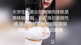 大学生小美女的嫩嫩肉体就是美味销魂啊，调皮灵动紧绷性感 挑逗揉捏啪啪长时间狠狠操她 各种姿势进出碰撞