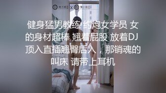 健身猛男教练 约炮女学员 女的身材超棒 翘着屁股 放着DJ 顶入直插翘臀后入，那销魂的叫床 请带上耳机