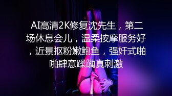  AI高清2K修复沈先生，第二场休息会儿，温柔按摩服务好，近景抠粉嫩鲍鱼，强奸式啪啪肆意蹂躏真刺激