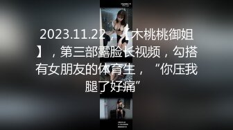 2023.11.22，【木桃桃御姐】，第三部露脸长视频，勾搭有女朋友的体育生，“你压我腿了好痛”