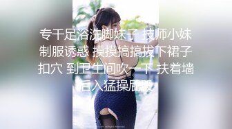 专干足浴洗脚妹子 技师小妹制服诱惑 摸摸搞搞拔下裙子扣穴 到卫生间吹一下 扶着墙后入猛操屁股