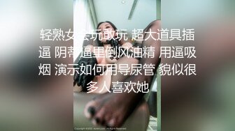 轻熟女会玩敢玩 超大道具插逼 阴蒂逼里倒风油精 用逼吸烟 演示如何用导尿管 貌似很多人喜欢她