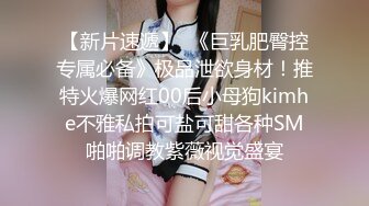 【新片速遞】  《巨乳肥臀控专属必备》极品泄欲身材！推特火爆网红00后小母狗kimhe不雅私拍可盐可甜各种SM啪啪调教紫薇视觉盛宴