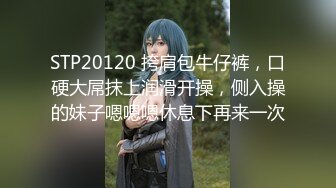 STP20120 挎肩包牛仔裤，口硬大屌抹上润滑开操，侧入操的妹子嗯嗯嗯休息下再来一次