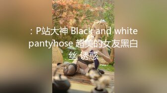 ：P站大神 Black and white pantyhose 超美的女友黑白丝 诱惑