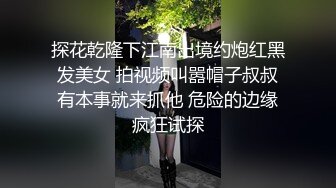 探花乾隆下江南出境约炮红黑发美女 拍视频叫嚣帽子叔叔有本事就来抓他 危险的边缘疯狂试探