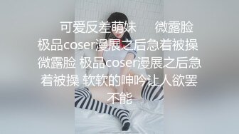 ❤️可爱反差萌妹❤️微露脸 极品coser漫展之后急着被操 微露脸 极品coser漫展之后急着被操 软软的呻吟让人欲罢不能