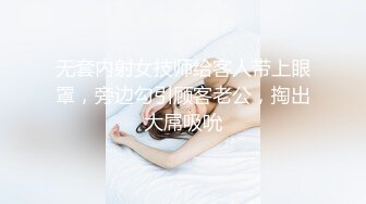 无套内射女技师给客人带上眼罩，旁边勾引顾客老公，掏出大屌吸吮