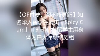 【OF付费订阅不断更新】知名华人留学生网黄「Spicy Gum」「刘玥」女留学生用身体为白大屌缴纳房租