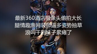 最新360酒店摄像头偷拍大长腿情趣渔网装舔逼多姿势抽草浪叫干到妹子累瘫了