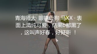 青海师大· 眼镜母狗 马XX · 表面上清纯可爱，结果b都黑了，这叫声好春，好好听 ！