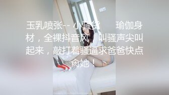 玉乳喷张-- 小骚货❤️ 瑜伽身材，全裸抖音风，叫骚声尖叫起来，敲打着骚逼求爸爸快点肏她！